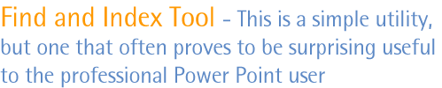 Find and Index Tool - This is a simple utility, but one that often proves to be surprising useful to the professional PowerPoint user
